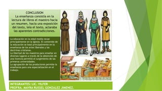 CONCLUSION
La enseñanza consistía en la
lectura de libros el maestro hacia
un resumen, hacia una exposición
del texto, leía el texto, aclaraba
las aparentes contradicciones.
La educación en la edad media recae
principalmente en la iglesia. El contenido de
la educación se basó principalmente en la
enseñanza de los artes liberales y las
doctrinas cristianas.
La libertad de los maestros para enseñar en
diversos lugares a través de la obtención de
una licencia permitió el surgimiento de las
primeras universidades.
La agrupación de los productores permite la
enseñanza para una especialización en el
trabajo.
INTEGRANTES: LIC. YILFER
PROFRA. MAYRA RUSSEL GONZALEZ JIMENEZ.
 