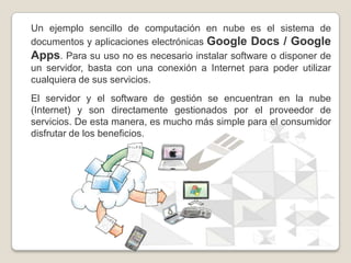Un ejemplo sencillo de computación en nube es el sistema de
documentos y aplicaciones electrónicas Google Docs / Google
Ap...