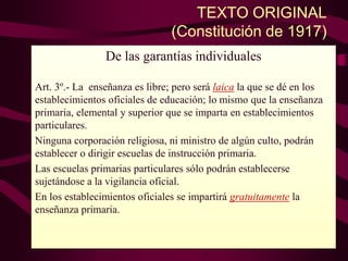 TEXTO ORIGINAL
(Constitución de 1917)
De las garantías individuales
Art. 3º.- La enseñanza es libre; pero será laica la que se dé en los
establecimientos oficiales de educación; lo mismo que la enseñanza
primaria, elemental y superior que se imparta en establecimientos
particulares.
Ninguna corporación religiosa, ni ministro de algún culto, podrán
establecer o dirigir escuelas de instrucción primaria.
Las escuelas primarias particulares sólo podrán establecerse
sujetándose a la vigilancia oficial.
En los establecimientos oficiales se impartirá gratuitamente la
enseñanza primaria.
 