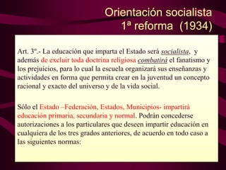 Orientación socialista
1ª reforma (1934)
Art. 3º.- La educación que imparta el Estado será socialista, y
además de excluir toda doctrina religiosa combatirá el fanatismo y
los prejuicios, para lo cual la escuela organizará sus enseñanzas y
actividades en forma que permita crear en la juventud un concepto
racional y exacto del universo y de la vida social.
Sólo el Estado –Federación, Estados, Municipios- impartirá
educación primaria, secundaria y normal. Podrán concederse
autorizaciones a los particulares que deseen impartir educación en
cualquiera de los tres grados anteriores, de acuerdo en todo caso a
las siguientes normas:
 