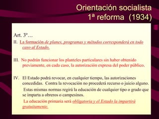 Orientación socialista
1ª reforma (1934)
Art. 3º…
II. La formación de planes, programas y métodos corresponderá en todo
caso al Estado.
III. No podrán funcionar los planteles particulares sin haber obtenido
previamente, en cada caso, la autorización expresa del poder público.
IV. El Estado podrá revocar, en cualquier tiempo, las autorizaciones
concedidas. Contra la revocación no procederá recurso o juicio alguno.
Estas mismas normas regirá la educación de cualquier tipo o grado que
se imparta a obreros o campesinos.
La educación primaria será obligatoria y el Estado la impartirá
gratuitamente.
 