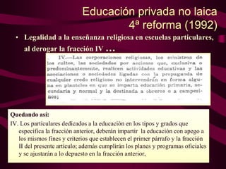 Educación privada no laica
4ª reforma (1992)
• Legalidad a la enseñanza religiosa en escuelas particulares,
al derogar la fracción IV …
Quedando así:
IV. Los particulares dedicados a la educación en los tipos y grados que
especifica la fracción anterior, deberán impartir la educación con apego a
los mismos fines y criterios que establecen el primer párrafo y la fracción
II del presente artículo; además cumplirán los planes y programas oficiales
y se ajustarán a lo depuesto en la fracción anterior,
 