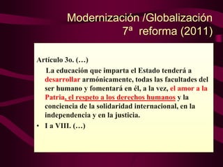 Modernización /Globalización
7ª reforma (2011)
Artículo 3o. (…)
La educación que imparta el Estado tenderá a
desarrollar armónicamente, todas las facultades del
ser humano y fomentará en él, a la vez, el amor a la
Patria, el respeto a los derechos humanos y la
conciencia de la solidaridad internacional, en la
independencia y en la justicia.
• I a VIII. (…)
 