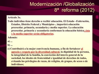 Modernización /Globalización
8ª reforma (2012)
Artículo 3o.
Todo individuo tiene derecho a recibir educación. El Estado –Federación,
Estados, Distrito Federal y Municipios–, impartirá educación
preescolar, primaria, secundaria y media superior. La educación
preescolar, primaria y secundaria conforman la educación básica; ésta
y la media superior serán obligatorias.
Además:
a) ...
b) ...
c) Contribuirá a la mejor convivencia humana, a fin de fortalecer el
aprecio y respeto por la diversidad cultural, la dignidad de la persona,
la integridad de la familia, la convicción del interés general de la
sociedad, los ideales de fraternidad e igualdad de derechos de todos,
evitando los privilegios de razas, de religión, de grupos, de sexos o de
individuos;
 