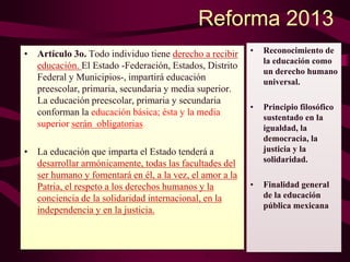 Reforma 2013
• Artículo 3o. Todo individuo tiene derecho a recibir
educación. El Estado -Federación, Estados, Distrito
Federal y Municipios-, impartirá educación
preescolar, primaria, secundaria y media superior.
La educación preescolar, primaria y secundaria
conforman la educación básica; ésta y la media
superior serán obligatorias.
• La educación que imparta el Estado tenderá a
desarrollar armónicamente, todas las facultades del
ser humano y fomentará en él, a la vez, el amor a la
Patria, el respeto a los derechos humanos y la
conciencia de la solidaridad internacional, en la
independencia y en la justicia.
• Reconocimiento de
la educación como
un derecho humano
universal.
• Principio filosófico
sustentado en la
igualdad, la
democracia, la
justicia y la
solidaridad.
• Finalidad general
de la educación
pública mexicana
 