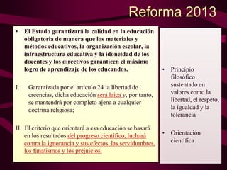 Reforma 2013
• El Estado garantizará la calidad en la educación
obligatoria de manera que los materiales y
métodos educativos, la organización escolar, la
infraestructura educativa y la idoneidad de los
docentes y los directivos garanticen el máximo
logro de aprendizaje de los educandos.
I. Garantizada por el artículo 24 la libertad de
creencias, dicha educación será laica y, por tanto,
se mantendrá por completo ajena a cualquier
doctrina religiosa;
II. El criterio que orientará a esa educación se basará
en los resultados del progreso científico, luchará
contra la ignorancia y sus efectos, las servidumbres,
los fanatismos y los prejuicios.
• Principio
filosófico
sustentado en
valores como la
libertad, el respeto,
la igualdad y la
tolerancia
• Orientación
científica
 
