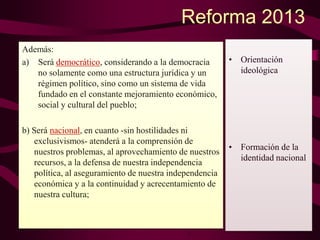 Reforma 2013
Además:
a) Será democrático, considerando a la democracia
no solamente como una estructura jurídica y un
régimen político, sino como un sistema de vida
fundado en el constante mejoramiento económico,
social y cultural del pueblo;
b) Será nacional, en cuanto -sin hostilidades ni
exclusivismos- atenderá a la comprensión de
nuestros problemas, al aprovechamiento de nuestros
recursos, a la defensa de nuestra independencia
política, al aseguramiento de nuestra independencia
económica y a la continuidad y acrecentamiento de
nuestra cultura;
• Orientación
ideológica
• Formación de la
identidad nacional
 