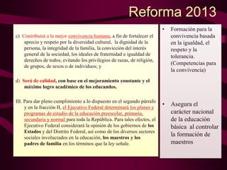 Reforma 2013
c) Contribuirá a la mejor convivencia humana, a fin de fortalecer el
aprecio y respeto por la diversidad cultural, la dignidad de la
persona, la integridad de la familia, la convicción del interés
general de la sociedad, los ideales de fraternidad e igualdad de
derechos de todos, evitando los privilegios de razas, de religión,
de grupos, de sexos o de individuos; y
d) Será de calidad, con base en el mejoramiento constante y el
máximo logro académico de los educandos.
III. Para dar pleno cumplimiento a lo dispuesto en el segundo párrafo
y en la fracción II, el Ejecutivo Federal determinará los planes y
programas de estudio de la educación preescolar, primaria,
secundaria y normal para toda la República. Para tales efectos, el
Ejecutivo Federal considerará la opinión de los gobiernos de los
Estados y del Distrito Federal, así como de los diversos sectores
sociales involucrados en la educación, los maestros y los
padres de familia en los términos que la ley señale.
• Formación para la
convivencia basada
en la igualdad, el
respeto y la
tolerancia.
(Competencias para
la convivencia)
• Asegura el
carácter nacional
de la educación
básica al controlar
la formación de
maestros
 