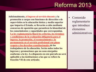 Reforma 2013
Adicionalmente, el ingreso al servicio docente y la
promoción a cargos con funciones de dirección o de
supervisión en la educación básica y media superior
que imparta el Estado, se llevarán a cabo mediante
concursos de oposición que garanticen la idoneidad de
los conocimientos y capacidades que correspondan.
La ley reglamentaria fijará los criterios, los términos
y condiciones de la evaluación obligatoria para el
ingreso, la promoción, el reconocimiento y la
permanencia en el servicio profesional con pleno
respeto a los derechos constitucionales de los
trabajadores de la educación. Serán nulos todos los
ingresos y promociones que no sean otorgados
conforme a la ley. Lo dispuesto en este párrafo no será
aplicable a las instituciones a las que se refiere la
fracción VII de este artículo;
• Contenido
reglamentario
que introduce
elementos
administrativos
 
