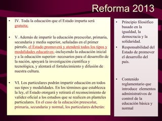 Reforma 2013
• IV. Toda la educación que el Estado imparta será
gratuita;
• V. Además de impartir la educación preescolar, primaria,
secundaria y media superior, señaladas en el primer
párrafo, el Estado promoverá y atenderá todos los tipos y
modalidades educativos -incluyendo la educación inicial
y a la educación superior- necesarios para el desarrollo de
la nación, apoyará la investigación científica y
tecnológica, y alentará el fortalecimiento y difusión de
nuestra cultura.
• VI. Los particulares podrán impartir educación en todos
sus tipos y modalidades. En los términos que establezca
la ley, el Estado otorgará y retirará el reconocimiento de
validez oficial a los estudios que se realicen en planteles
particulares. En el caso de la educación preescolar,
primaria, secundaria y normal, los particulares deberán:
• Principio filosófico
basado en la
igualdad, la
democracia y la
solidaridad.
• Responsabilidad del
Estado de promover
el desarrollo del
país.
• Contenido
reglamentario que
introduce elementos
administrativos de
control de la
educación básica y
normal
 