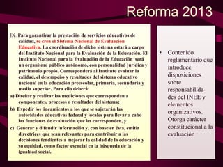 Reforma 2013
IX. Para garantizar la prestación de servicios educativos de
calidad, se crea el Sistema Nacional de Evaluación
Educativa. La coordinación de dicho sistema estará a cargo
del Instituto Nacional para la Evaluación de la Educación. El
Instituto Nacional para la Evaluación de la Educación será
un organismo público autónomo, con personalidad jurídica y
patrimonio propio. Corresponderá al Instituto evaluar la
calidad, el desempeño y resultados del sistema educativo
nacional en la educación preescolar, primaria, secundaria y
media superior. Para ello deberá:
a) Diseñar y realizar las mediciones que correspondan a
componentes, procesos o resultados del sistema;
b) Expedir los lineamientos a los que se sujetarán las
autoridades educativas federal y locales para llevar a cabo
las funciones de evaluación que les corresponden, y
c) Generar y difundir información y, con base en ésta, emitir
directrices que sean relevantes para contribuir a las
decisiones tendientes a mejorar la calidad de la educación y
su equidad, como factor esencial en la búsqueda de la
igualdad social.
• Contenido
reglamentario que
introduce
disposiciones
sobre
responsabilida-
des del INEE y
elementos
organizativos.
Otorga carácter
constitucional a la
evaluación
 