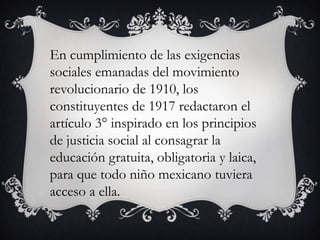 En cumplimiento de las exigencias
sociales emanadas del movimiento
revolucionario de 1910, los
constituyentes de 1917 redactaron el
artículo 3° inspirado en los principios
de justicia social al consagrar la
educación gratuita, obligatoria y laica,
para que todo niño mexicano tuviera
acceso a ella.
 