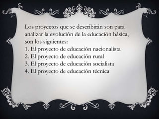 Los proyectos que se describirán son para
analizar la evolución de la educación básica,
son los siguientes:
1. El proyecto de educación nacionalista
2. El proyecto de educación rural
3. El proyecto de educación socialista
4. El proyecto de educación técnica
 