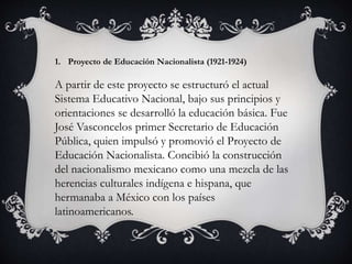 1. Proyecto de Educación Nacionalista (1921-1924)
A partir de este proyecto se estructuró el actual
Sistema Educativo Nacional, bajo sus principios y
orientaciones se desarrolló la educación básica. Fue
José Vasconcelos primer Secretario de Educación
Pública, quien impulsó y promovió el Proyecto de
Educación Nacionalista. Concibió la construcción
del nacionalismo mexicano como una mezcla de las
herencias culturales indígena e hispana, que
hermanaba a México con los países
latinoamericanos.
 