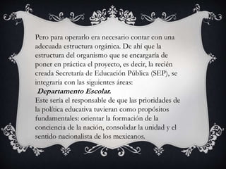 Pero para operarlo era necesario contar con una
adecuada estructura orgánica. De ahí que la
estructura del organismo que se encargaría de
poner en práctica el proyecto, es decir, la recién
creada Secretaría de Educación Pública (SEP), se
integraría con las siguientes áreas:
Departamento Escolar.
Este sería el responsable de que las prioridades de
la política educativa tuvieran como propósitos
fundamentales: orientar la formación de la
conciencia de la nación, consolidar la unidad y el
sentido nacionalista de los mexicanos.
 