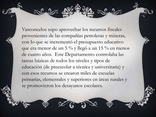 Vasconcelos supo aprovechar los recursos fiscales
provenientes de las compañías petroleras y mineras,
con lo que se incrementó el presupuesto educativo
que era menor de un 5 % y llegó a un 15 % en menos
de cuatro años. Este Departamento controlaba las
tareas básicas de todos los niveles y tipos de
educación (de preescolar a técnica y universitaria) y
con esos recursos se crearon miles de escuelas
primarias, elementales y superiores en áreas rurales y
se promovieron los desayunos escolares.
 