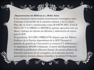 Departamentos de Bibliotecas y Bellas Artes.
Estas instancias representaban instrumentos estratégicos para
fomentar el desarrollo de la creación artística y de la cultura.
Para ello se invitó a intelectuales como RAMÓN DEL VALLE
INCLÁN Y GABRIELA MISTRAL quienes apoyaron con sus
ideas y trabajos las labores de difusión y elaboración de textos
para la SEP.
El presidente ALVARO OBREGÓN dispuso que los Talleres
Gráficos de la Nación dependieran de la SEP. Durante el
periodo de gestión de Vasconcelos se crearon 671 bibliotecas y
se repartieron 200,000 volúmenes. A través del Departamento
Editorial se publicaron ediciones baratas de autores clásicos de
literatura universal, de los evangelios, de la historia, lecturas
para mujeres, lecturas clásicas infantiles y la revista El Maestro.
 