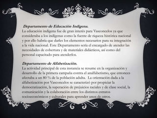 Departamento de Educación Indígena.
La educación indígena fue de gran interés para Vasconcelos ya que
consideraba a los indígenas como la fuente de riqueza histórica nacional
y por ello habría que darles los elementos necesarios para su integración
a la vida nacional. Este Departamento sería el encargado de atender las
necesidades de cobertura y de materiales didácticos, así como del
personal capacitado para atenderlos.
Departamento de Alfabetización.
La actividad principal de esta instancia se resume en la organización y
desarrollo de la primera campaña contra el analfabetismo, que entonces
afectaba a un 80 % de la población adulta. La orientación dada a la
alfabetización por Vasconcelos se caracterizó por propiciar la
democratización, la superación de prejuicios raciales y de clase social, la
comunicación y la colaboración entre los distintos estratos
socioeconómicos y culturales para aprender unos de otros.
 