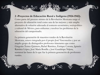 2 -Proyectos de Educación Rural e Indígena (1924-1942).
Como parte del proceso mismo de la Revolución Mexicana surge el
proyecto de educación rural como una de las mejores y más amplia
alternativa de solución adecuada al contexto económico, sociopolítico
y cultural de México, para enfrentar y resolver los problemas de la
educación del campesinado.
La primera generación de maestros rurales de la Revolución
Mexicana, estuvo integrada por el propio José Vasconcelos y por un
amplio grupo de distinguidos profesores itinerantes que como
Gregorio Torres Quintero, Rafael Ramírez, Enrique Corona, Ignacio
Ramírez López, José María Bonilla y José Guadalupe Nájera,
sentaron las bases de lo que fue la primera generación de profesores
rurales.
 