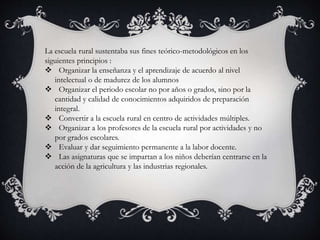 La escuela rural sustentaba sus fines teórico-metodológicos en los
siguientes principios :
 Organizar la enseñanza y el aprendizaje de acuerdo al nivel
intelectual o de madurez de los alumnos
 Organizar el periodo escolar no por años o grados, sino por la
cantidad y calidad de conocimientos adquiridos de preparación
integral.
 Convertir a la escuela rural en centro de actividades múltiples.
 Organizar a los profesores de la escuela rural por actividades y no
por grados escolares.
 Evaluar y dar seguimiento permanente a la labor docente.
 Las asignaturas que se impartan a los niños deberían centrarse en la
acción de la agricultura y las industrias regionales.
 
