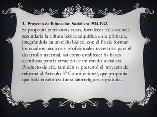 3.- Proyecto de Educación Socialista 1934-1942.
Se proponía entre otras cosas, fortalecer en la escuela
secundaria la cultura básica adquirida en la primaria,
integrándola en un ciclo básico, con el fin de formar
los cuadros técnicos y profesionales necesarios para el
desarrollo nacional, así como establecer las bases
científicas para la creación de un estado socialista.
Producto de ello, también se presentó el proyecto de
reforma al Artículo 3° Constitucional, que proponía
que toda enseñanza fuera antirreligiosa y gratuita.
 