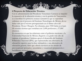 4 Proyecto de Educación Técnica.
Con la administración del Presidente Venustiano Carranza se impulsó
la expansión de la educación técnica y con la gestión de Vasconcelos
se consolidan los primeros avances sustantivos que se esperaban
culminar con el proyecto del Instituto Tecnológico de México, de no
haber sido por el recorte presupuestario en el último años del
Presidente Álvaro Obregón. No obstante, para 1924 había en el país
68 escuelas técnicas que contaban con 1,444 profesores y 37,084
alumnos.
En momentos en que las relaciones entre el gobierno mexicano y la
Universidad Nacional de México, llegaron a su grado más alto de
ruptura, el presidente Cárdenas apoyó el desarrollo del Instituto
Politécnico Nacional (IPN), que representaba una alternativa de
educación superior para la clase trabajadora y una alternativa de
educación general, dado que ofrecía servicios en los niveles de
prevocacional (primaria y secundaria) y vocacional (preparatoria o
bachillerato técnico).
 