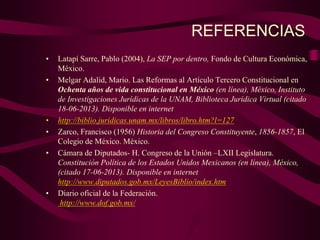 REFERENCIAS
• Latapí Sarre, Pablo (2004), La SEP por dentro, Fondo de Cultura Económica,
México.
• Melgar Adalid, Mario. Las Reformas al Artículo Tercero Constitucional en
Ochenta años de vida constitucional en México (en línea), México, Instituto
de Investigaciones Jurídicas de la UNAM, Biblioteca Jurídica Virtual (citado
18-06-2013). Disponible en internet
• http://biblio.juridicas.unam.mx/libros/libro.htm?l=127
• Zarco, Francisco (1956) Historia del Congreso Constituyente, 1856-1857, El
Colegio de México. México.
• Cámara de Diputados- H. Congreso de la Unión –LXII Legislatura.
Constitución Política de los Estados Unidos Mexicanos (en línea), México,
(citado 17-06-2013). Disponible en internet
http://www.diputados.gob.mx/LeyesBiblio/index.htm
• Diario oficial de la Federación.
http://www.dof.gob.mx/
 