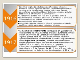 1916
•Se publico un plan de estudios para profesores de educación
elemental, superior y jardines de niños. Se analiza la propuesta de
Carranza, entre los puntos que propone están los de libertad
de enseñanza, obligación del Estado de brindar educación gratuita.
Seda origen al artículo 3° de la Constitución:-
•“La enseñanza es libre, pero será laica la que se de en los e
•establecimientos oficiales de educación, lo mismo que la enseñanza
primaria elemental y superior que se imparte en los
•establecimientos particulares.”
•- Ninguna corporación religiosa ni ministro de ningún culto podrán
establecer o dirigir escuelas de instrucción primaria.
1917
• La Asamblea constituyente se inauguró en Querétaro el 1
de diciembre de 1916. Carranza presentó, durante la primera
sesión un proyecto de Constitución que sólo difería en
algunos puntos de la de 1857, dicho proyecto recibió el
apoyo de la corriente conservadora. Gracias a la participación
de los diputados jacobinos, diversas demandas de los
grupos populares fueron incluidas en el texto constitucional.
A pesar de la oposición de Carranza, el Congreso
Constituyente aprobó la nueva constitución, que fue
promulgada el 5 de febrero de 1917. Los artículos más
representativos de dicha ley son los siguientes: 3, 27 y 123.
 