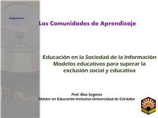 Educación en la Sociedad de la Información
Modelos educativos para superar la
exclusión social y educativa
Prof. Blas Segovia
Máster en Educación Inclusiva Universidad de Córdoba
Asignatura:
Las Comunidades de Aprendizaje
 