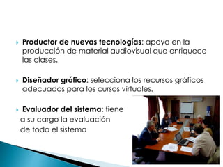  Productor de nuevas tecnologías: apoya en la
producción de material audiovisual que enriquece
las clases.
 Diseñador gráfico: selecciona los recursos gráficos
adecuados para los cursos virtuales.
 Evaluador del sistema: tiene
a su cargo la evaluación
de todo el sistema
 