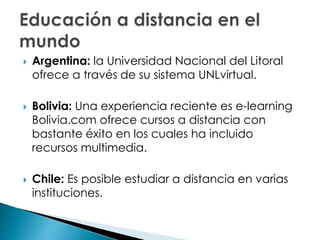  Argentina: la Universidad Nacional del Litoral
ofrece a través de su sistema UNLvirtual.
 Bolivia: Una experiencia reciente es e-learning
Bolivia.com ofrece cursos a distancia con
bastante éxito en los cuales ha incluido
recursos multimedia.
 Chile: Es posible estudiar a distancia en varias
instituciones.
 
