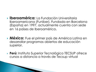  Iberoamérica: La Fundación Universitaria
Iberoamericana (Funiber). Fundada en Barcelona
(España) en 1997, actualmente cuenta con sede
en 16 países de Iberoamérica.
 México: Fue el primer país de América Latina en
desarrollar programas abiertos de educación
superior.
 Perú: Instituto Superior Tecnológico TECSUP ofrece
cursos a distancia a través de Tecsup virtual
 