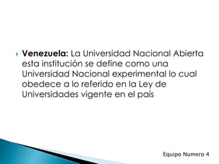  Venezuela: La Universidad Nacional Abierta
esta institución se define como una
Universidad Nacional experimental lo cual
obedece a lo referido en la Ley de
Universidades vigente en el país
Equipo Numero 4
 