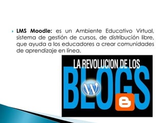  LMS Moodle: es un Ambiente Educativo Virtual,
sistema de gestión de cursos, de distribución libre,
que ayuda a los educadores a crear comunidades
de aprendizaje en línea.
 