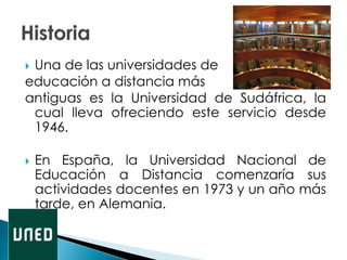  Una de las universidades de
educación a distancia más
antiguas es la Universidad de Sudáfrica, la
cual lleva ofreciendo este servicio desde
1946.
 En España, la Universidad Nacional de
Educación a Distancia comenzaría sus
actividades docentes en 1973 y un año más
tarde, en Alemania.
 