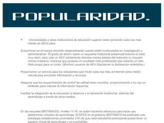 Popularidad. Universidades y otras instituciones de educación superior están poniendo cada vez más interés en AEVs para: Economizar en el cuerpo docente, especialmente cuando están involucrados en investigación y administración. El grado de ahorro sobre un esquema tradicional presencial todavía no está muy claro, pero usar un AEV ciertamente absorbe menos tiempo del instructor (y requiere menos maestría, mientras que produce un resultado más profesional) que creando un sitio Web propio para un curso. (Muchos usuarios de AEV disputarían la declaración antedicha.) Proporcionar un servicio para los estudiantes que miran cada vez más al Internet como medio natural para encontrar información y recursos. Asegurar que los requerimientos de control de calidad sean reunidos, proporcionando a su vez un estándar para colectar la información requerida. Facilitar la integración de la educación a distancia y la educación tradicional, además del aprendizaje a través de otros medios. En las escuelas BRITÁNICAS, niveles 11-16, se están haciendo esfuerzos para hacer uso plataformas virtuales de aprendizaje. El DFES en el gobierno BRITÁNICO ha publicado una estrategia estableciendo prioridades a fin de que cada estudiante-participante pueda tener un espacio virtual de aprendizaje y un e-portafolio. 