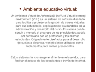 Ambiente educativo virtual: Un Ambiente Virtual de Aprendizaje (AVA) ó Virtual learning environment (VLE) es un sistema de software diseñado para facilitar a profesores la gestión de cursos virtuales para sus estudiantes, especialmente ayudándolos en la administración y desarrollo del curso. El sistema puede seguir a menudo el progreso de los principiantes, puede ser controlado por los profesores y los mismos estudiantes. Originalmente diseñados para el desarrollo de cursos a distancia, vienen siendo utilizados como suplementos para cursos presenciales. Estos sistemas funcionan generalmente en el servidor, para facilitar el acceso de los estudiantes a través de Internet. 