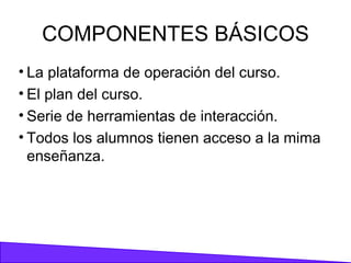 COMPONENTES BÁSICOS La plataforma de operación del curso. El plan del curso. Serie de herramientas de interacción. Todos los alumnos tienen acceso a la mima enseñanza. 