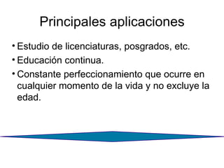 Principales aplicaciones Estudio de licenciaturas, posgrados, etc. Educación continua. Constante perfeccionamiento que ocurre en cualquier momento de la vida y no excluye la edad. 