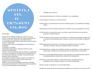 Ventajas para el alumno: • Se siente personalizado en el trato con el profesor y sus compañeros. • Puede adaptar el estudio a su horario personal. • Puede realizar sus participaciones de forma meditada gracias a la posibilidad de trabajar off-line. • Podrá seguir el ritmo de trabajo marcado por el profesor y por sus compañeros de curso. • El alumno tiene un papel activo, que no se limita a recibir información sino que forma parte de su propia formación. • Todos los alumnos tienen acceso a la enseñanza, no viéndose perjudicados aquellos que no pueden acudir periódicamente a clase por motivos como el trabajo, la distancia, etc... • Existe feed-back de información, de manera que el profesor conoce si el alumno responde al método y alcanza los objetivos fijados inicialmente. • Se beneficia de las ventajas de los distintos métodos de enseñanza y medios didácticos tradicionales, evitando los inconvenientes de los mismos.Para la universidad • Permite a la universidad ofertar formación a las empresas sin los añadidos que suponen los desplazamientos, alojamientos y dietas de sus trabajadores. • Permite a la universidad ampliar su oferta de formación a aquellas personas o trabajadores que no pueden acceder a sus cursos presénciales. • Permite superar la calidad de los cursos presénciales. • Aumenta la efectividad de los presupuestos destinados a la educación: en muchos países los presupuestos de educación están congelados aunque la demanda aumenta. Mientras que la financiación disminuye, los gobiernos piden niveles más altos y mayor relevancia del factor "profesionalizador" de los cursos. • Responsabilidad del sistema educativo: los gobiernos no sólo esperan que las instituciones educativas mejoren su relación coste-eficacia, sino que también esperan que éstas justifiquen el uso que hacen del dinero público. Ventajas &  Desventajas Desventajas A pesar de las múltiples ventajas que ofrece el recurso virtual no se pueden desconocer los riesgos potenciales por el mal uso que se le puede dar, entre ellos tenemos: • La pasividad del sujeto frente a este medio, pues se percibe como un "medio fácil". • Inexistencia de estructura pedagógica en la información y multimedia Tecnófobos y tecnófilos. • Dificultades organizativas, problemas técnicos y altos costos de mantenimiento. • Temor a que los estudiantes vean los medios con pasividad de mirar un programa de TV (telenovelas) caracterizado por una tendencia al facilismo inmediato, inconveniente para aprender ciertos contenidos. • La tendencia a trabajar cualquier aspecto o contenido de forma virtual, dejando de lado el uso de medios más sencillos como el retroproyector. • Falta de una estructura pedagógica adecuada, diseñada intencionalmente teniendo en cuenta los procesos cognitivos y las formas de aprender de los estudiantes. 