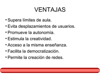 VENTAJAS Supera límites de aula. Evita desplazamientos de usuarios. Promueve la autonomía. Estimula la creatividad. Acceso a la misma enseñanza. Facilita la democratización. Permite la creación de redes. 