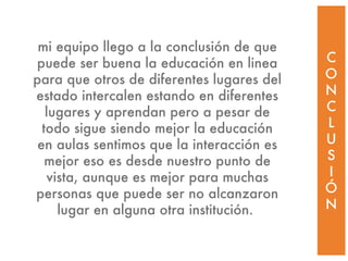 C O N C L U S I Ó N mi equipo llego a la conclusión de que puede ser buena la educación en linea para que otros de diferentes lugares del estado intercalen estando en diferentes lugares y aprendan pero a pesar de todo sigue siendo mejor la educación en aulas sentimos que la interacción es mejor eso es desde nuestro punto de vista, aunque es mejor para muchas personas que puede ser no alcanzaron lugar en alguna otra institución.  