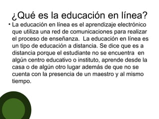 ¿Qué es la educación en línea? La educación en línea es el aprendizaje electrónico que utiliza una red de comunicaciones para realizar el proceso de enseñanza.  La educación en línea es un tipo de educación a distancia. Se dice que es a distancia porque el estudiante no se encuentra  en algún centro educativo o instituto, aprende desde la casa o de algún otro lugar además de que no se cuenta con la presencia de un maestro y al mismo tiempo. 