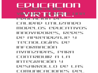 Educacion Virtual. La educación virtual ofrece una educación de calidad utilizando modelos educativos innovadores, redes de aprendizaje y tecnologías de información avanzadas, para contribuir a la integración y desarrollo de las comunicaciones del habla hispana. 