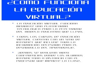 ¿Como funciona la educación virtual? La educación virtual funciona mediante una plataforma tecnológica para la efectividad del modelo educativo que lleva.   Todos los cursos de educación virtual cuentan con un sitio de internet que incluye toda la información necesaria para el desarrollo del aprendizaje. Ademas se realizan video conferencias donde los alumnos interactúan a distancia con el profesor que imparte la clase. 