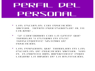 Perfil del personal Las escuelas con educación virtual tienen profesores   de alta calidad . Se conforman con la gente que trabaja y estudia en este trascendente sistema de educación. Las personas que trabajan en las escuelas de educación virtual son el elemento más importante para lograr la misión de la institución. 
