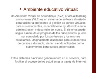 <ul><li>Ambiente educativo virtual: </li></ul><ul><li>Un Ambiente Virtual de Aprendizaje (AVA) ó Virtual learning environm...