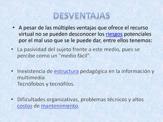 • A pesar de las múltiples ventajas que ofrece el recurso
  virtual no se pueden desconocer los riesgos potenciales
  por el mal uso que se le puede dar, entre ellos tenemos:
 
