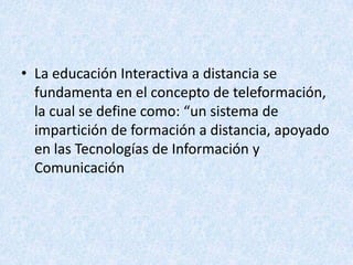 • La educación Interactiva a distancia se
  fundamenta en el concepto de teleformación,
  la cual se define como: “un sistema de
  impartición de formación a distancia, apoyado
  en las Tecnologías de Información y
  Comunicación
 