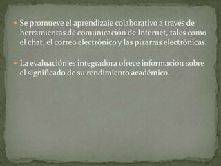  Se promueve el aprendizaje colaborativo a través de
 herramientas de comunicación de Internet, tales como
 el chat, el correo electrónico y las pizarras electrónicas.

 La evaluación es integradora ofrece información sobre
 el significado de su rendimiento académico.
 